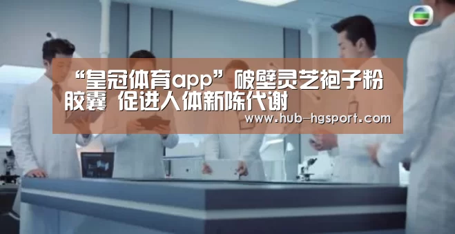 “皇冠体育app”破壁灵芝袍子粉胶囊 促进人体新陈代谢(图1) 皇冠体育网址